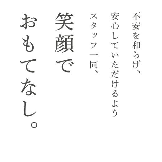 不安を和らげ、安心していただけるようスタッフ一同、笑顔でおもてなし。